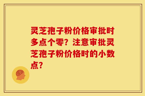 灵芝孢子粉价格审批时多点个零?注意审批灵芝孢子粉价格时的小数点? 灵芝孢子粉价格审批时多点个零?注意审批灵芝孢子粉价格时的小数点?