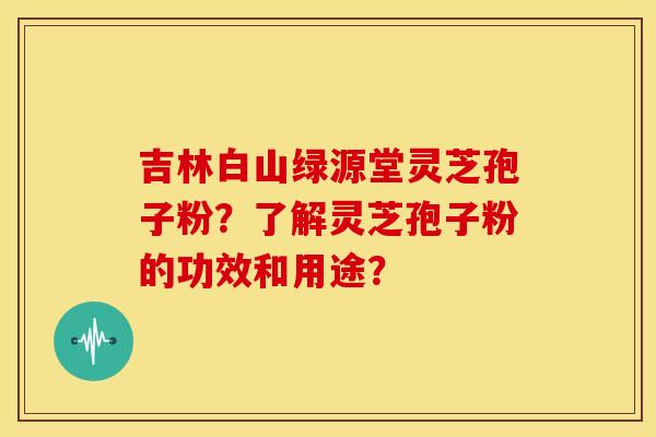 吉林白山绿源堂灵芝孢子粉?了解灵芝孢子粉的功效和用途? 吉林白山绿源堂灵芝孢子粉?了解灵芝孢子粉的功效和用途?