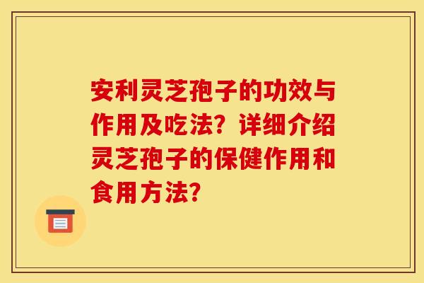 安利灵芝孢子的功效与作用及吃法?详细介绍灵芝孢子的保健作用和食用方法? 安利灵芝孢子的功效与作用及吃法?详细介绍灵芝孢子的保健作用和食用方法?