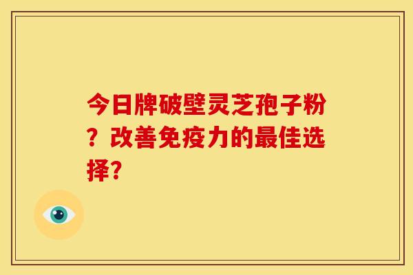 今日牌破壁灵芝孢子粉?改善免疫力的佳选择? 今日牌破壁灵芝孢子粉?改善免疫力的佳选择?