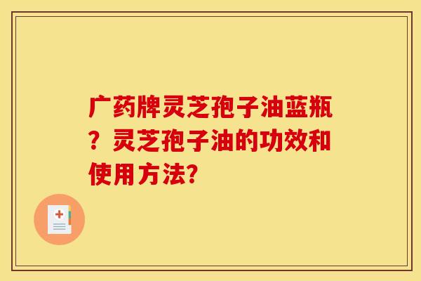 广药牌灵芝孢子油蓝瓶?灵芝孢子油的功效和使用方法? 广药牌灵芝孢子油蓝瓶?灵芝孢子油的功效和使用方法?