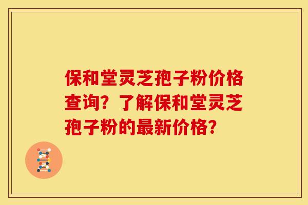保和堂灵芝孢子粉价格查询?了解保和堂灵芝孢子粉的新价格? 保和堂灵芝孢子粉价格查询?了解保和堂灵芝孢子粉的新价格?