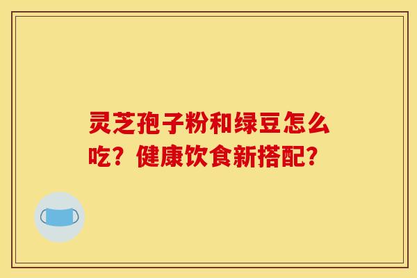 灵芝孢子粉和绿豆怎么吃?健康饮食新搭配? 灵芝孢子粉和绿豆怎么吃?健康饮食新搭配?