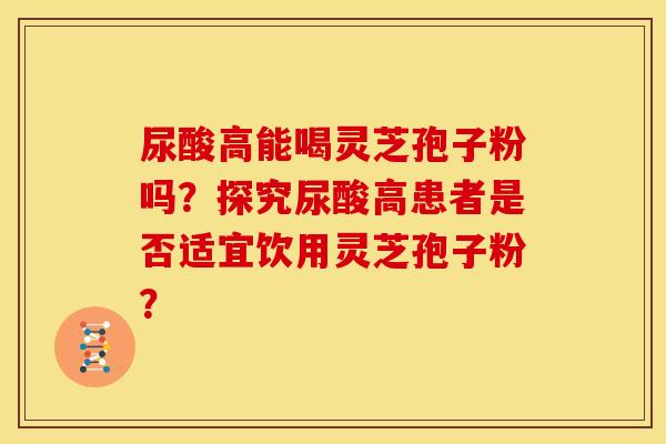 尿酸高能喝灵芝孢子粉吗?探究尿酸高患者是否适宜饮用灵芝孢子粉? 尿酸高能喝灵芝孢子粉吗?探究尿酸高患者是否适宜饮用灵芝孢子粉?
