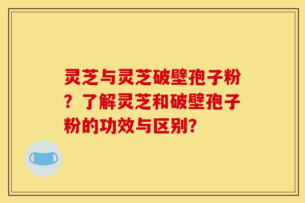 灵芝与灵芝破壁孢子粉?了解灵芝和破壁孢子粉的功效与区别? 灵芝与灵芝破壁孢子粉?了解灵芝和破壁孢子粉的功效与区别?