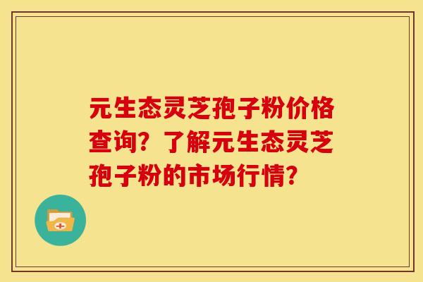 元生态灵芝孢子粉价格查询?了解元生态灵芝孢子粉的市场行情? 元生态灵芝孢子粉价格查询?了解元生态灵芝孢子粉的市场行情?