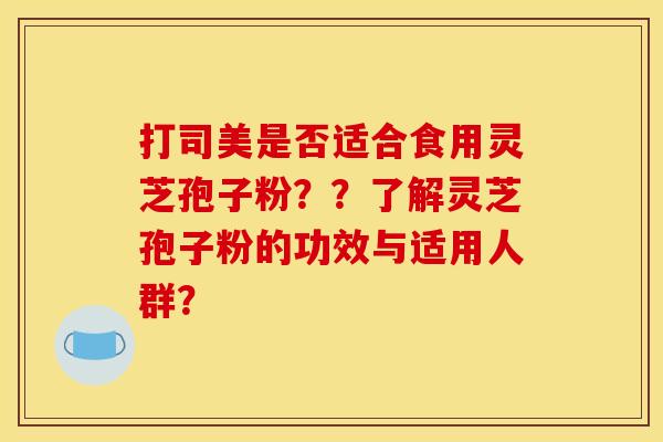 打司美是否适合食用灵芝孢子粉??了解灵芝孢子粉的功效与适用人群? 打司美是否适合食用灵芝孢子粉??了解灵芝孢子粉的功效与适用人群?