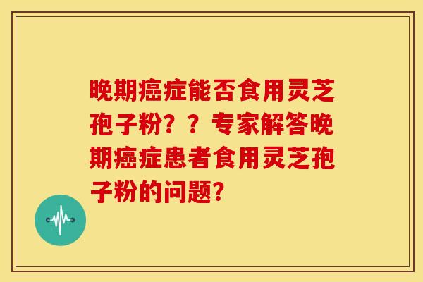晚期症能否食用灵芝孢子粉？？专家解答晚期症患者食用灵芝孢子粉的问题？