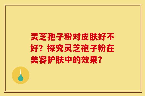 灵芝孢子粉对好不好?探究灵芝孢子粉在美容护肤中的效果? 灵芝孢子粉对好不好?探究灵芝孢子粉在美容护肤中的效果?