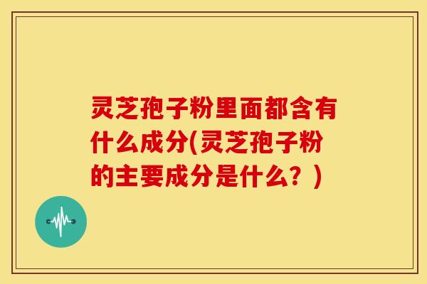灵芝孢子粉里面都含有什么成分(灵芝孢子粉的主要成分是什么?) 灵芝孢子粉里面都含有什么成分(灵芝孢子粉的主要成分是什么?)
