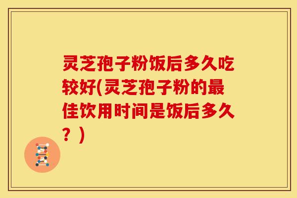 灵芝孢子粉饭后多久吃较好(灵芝孢子粉的佳饮用时间是饭后多久?) 灵芝孢子粉饭后多久吃较好(灵芝孢子粉的佳饮用时间是饭后多久?)