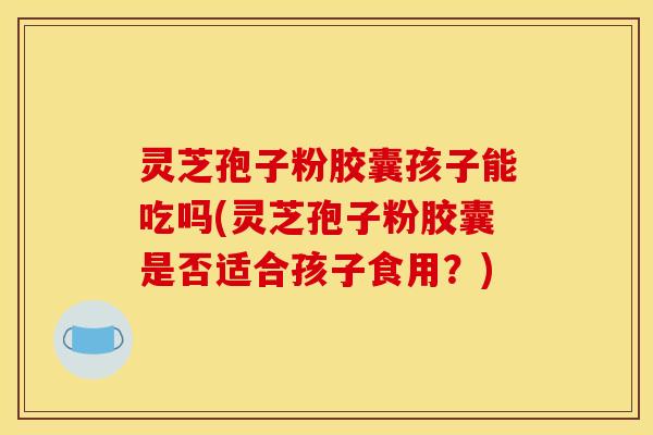 灵芝孢子粉胶囊孩子能吃吗(灵芝孢子粉胶囊是否适合孩子食用？)