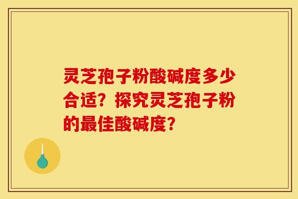 灵芝孢子粉酸碱度多少合适?探究灵芝孢子粉的佳酸碱度? 灵芝孢子粉酸碱度多少合适?探究灵芝孢子粉的佳酸碱度?
