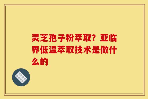 灵芝孢子粉萃取?亚临界低温萃取技术是做什么的 灵芝孢子粉萃取?亚临界低温萃取技术是做什么的