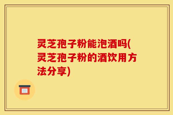 灵芝孢子粉能泡酒吗(灵芝孢子粉的酒饮用方法分享) 灵芝孢子粉能泡酒吗(灵芝孢子粉的酒饮用方法分享)
