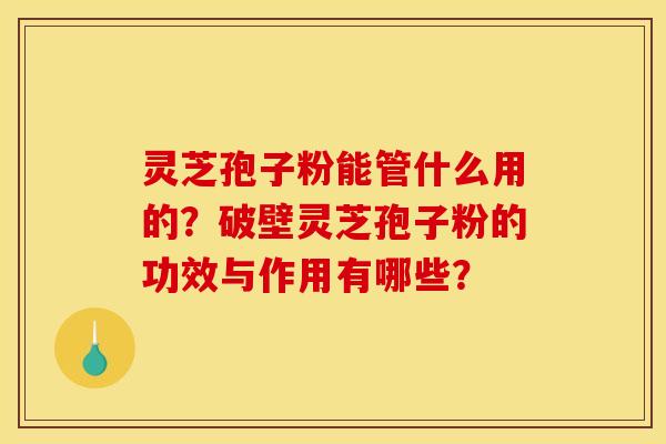 灵芝孢子粉能管什么用的？破壁灵芝孢子粉的功效与作用有哪些？