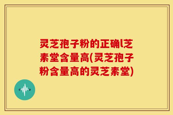 灵芝孢子粉的正确l芝素堂含量高(灵芝孢子粉含量高的灵芝素堂)