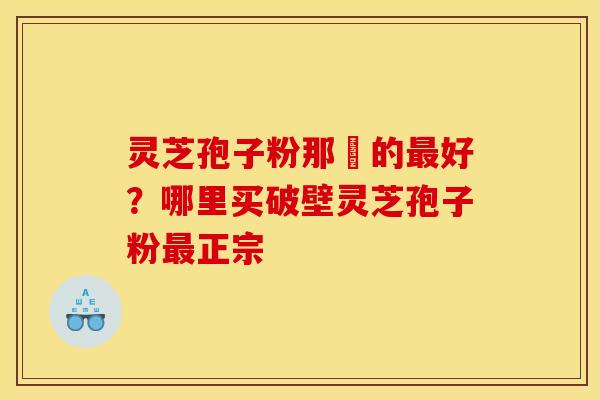 灵芝孢子粉那裡的好？哪里买破壁灵芝孢子粉正宗