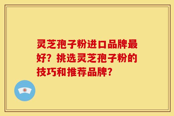 灵芝孢子粉进口品牌好？挑选灵芝孢子粉的技巧和推荐品牌？