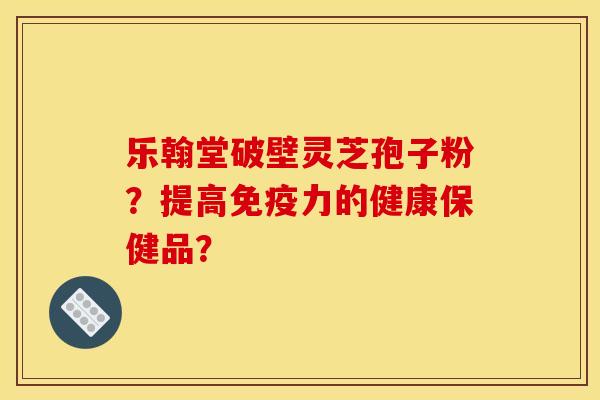 乐翰堂破壁灵芝孢子粉?提高免疫力的健康保健品? 乐翰堂破壁灵芝孢子粉?提高免疫力的健康保健品?