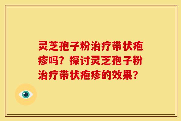 灵芝孢子粉带状疱疹吗?探讨灵芝孢子粉带状疱疹的效果? 灵芝孢子粉带状疱疹吗?探讨灵芝孢子粉带状疱疹的效果?