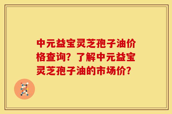 中元益宝灵芝孢子油价格查询?了解中元益宝灵芝孢子油的市场价? 中元益宝灵芝孢子油价格查询?了解中元益宝灵芝孢子油的市场价?