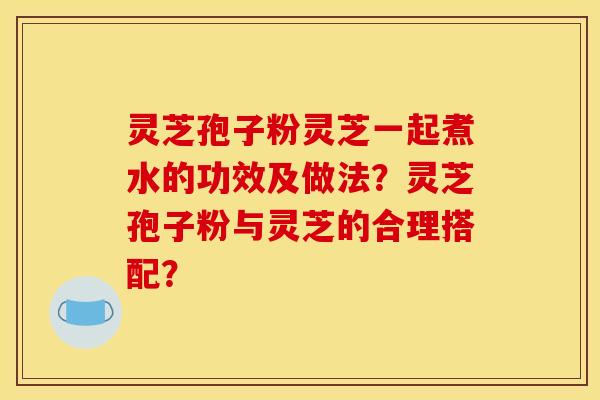 灵芝孢子粉灵芝一起煮水的功效及做法?灵芝孢子粉与灵芝的合理搭配? 灵芝孢子粉灵芝一起煮水的功效及做法?灵芝孢子粉与灵芝的合理搭配?