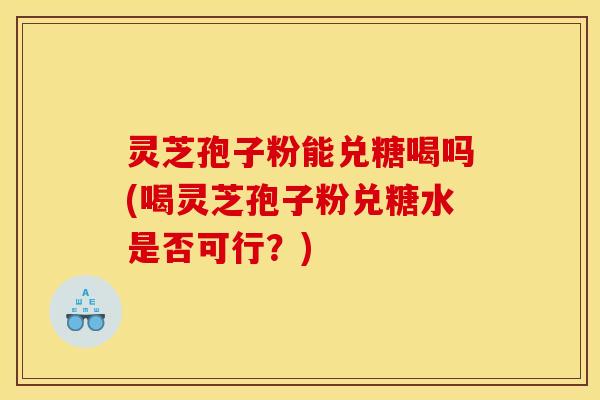 灵芝孢子粉能兑糖喝吗(喝灵芝孢子粉兑糖水是否可行?) 灵芝孢子粉能兑糖喝吗(喝灵芝孢子粉兑糖水是否可行?)