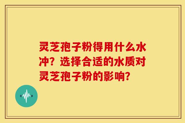 灵芝孢子粉得用什么水冲？选择合适的水质对灵芝孢子粉的影响？