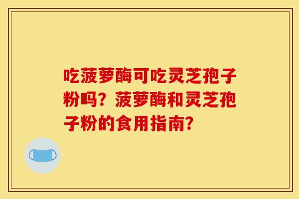 吃菠萝酶可吃灵芝孢子粉吗?菠萝酶和灵芝孢子粉的食用指南? 吃菠萝酶可吃灵芝孢子粉吗?菠萝酶和灵芝孢子粉的食用指南?