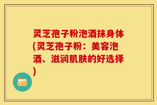 灵芝孢子粉泡酒抹身体(灵芝孢子粉:美容泡酒、滋润的好选择) 灵芝孢子粉泡酒抹身体(灵芝孢子粉:美容泡酒、滋润的好选择)