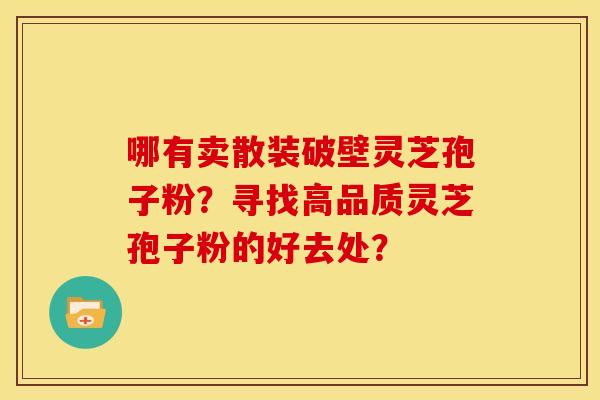 哪有卖散装破壁灵芝孢子粉?寻找高品质灵芝孢子粉的好去处? 哪有卖散装破壁灵芝孢子粉?寻找高品质灵芝孢子粉的好去处?