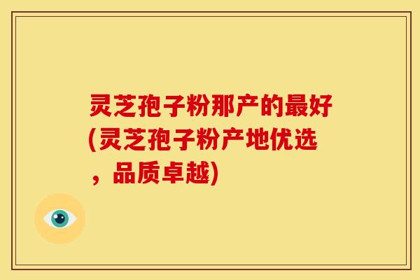 灵芝孢子粉那产的好(灵芝孢子粉产地优选,品质卓越) 灵芝孢子粉那产的好(灵芝孢子粉产地优选,品质卓越)