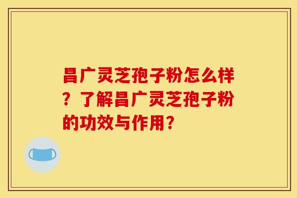 昌广灵芝孢子粉怎么样?了解昌广灵芝孢子粉的功效与作用? 昌广灵芝孢子粉怎么样?了解昌广灵芝孢子粉的功效与作用?