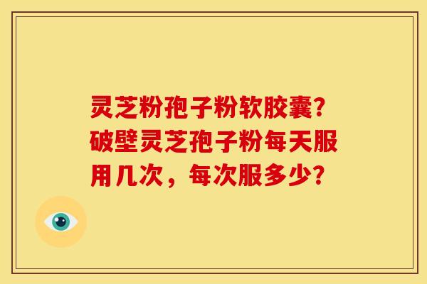 灵芝粉孢子粉软胶囊?破壁灵芝孢子粉每天服用几次,每次服多少? 灵芝粉孢子粉软胶囊?破壁灵芝孢子粉每天服用几次,每次服多少?