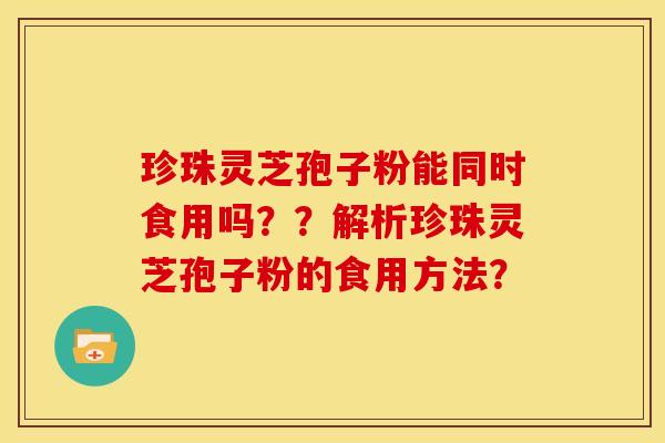 珍珠灵芝孢子粉能同时食用吗??解析珍珠灵芝孢子粉的食用方法? 珍珠灵芝孢子粉能同时食用吗??解析珍珠灵芝孢子粉的食用方法?