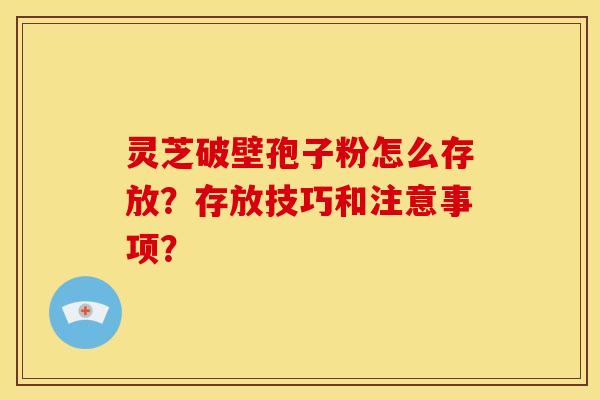 灵芝破壁孢子粉怎么存放？存放技巧和注意事项？