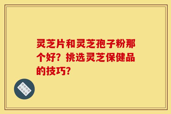 灵芝片和灵芝孢子粉那个好?挑选灵芝保健品的技巧? 灵芝片和灵芝孢子粉那个好?挑选灵芝保健品的技巧?