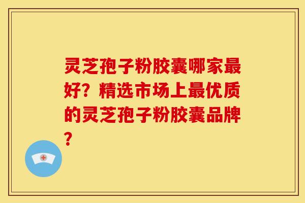 灵芝孢子粉胶囊哪家好?精选市场上优质的灵芝孢子粉胶囊品牌? 灵芝孢子粉胶囊哪家好?精选市场上优质的灵芝孢子粉胶囊品牌?