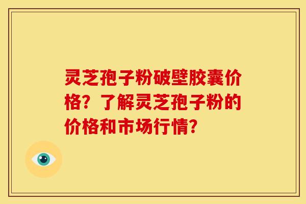 灵芝孢子粉破壁胶囊价格？了解灵芝孢子粉的价格和市场行情？
