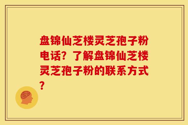 盘锦仙芝楼灵芝孢子粉电话?了解盘锦仙芝楼灵芝孢子粉的联系方式? 盘锦仙芝楼灵芝孢子粉电话?了解盘锦仙芝楼灵芝孢子粉的联系方式?