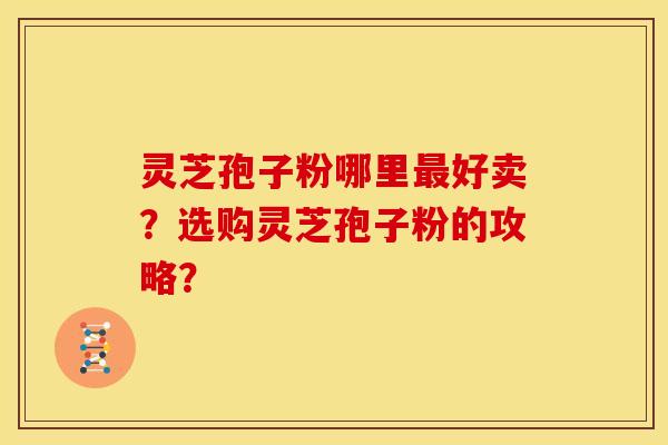 灵芝孢子粉哪里好卖?选购灵芝孢子粉的攻略? 灵芝孢子粉哪里好卖?选购灵芝孢子粉的攻略?