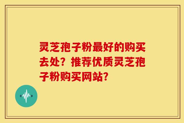 灵芝孢子粉好的购买去处?推荐优质灵芝孢子粉购买网站? 灵芝孢子粉好的购买去处?推荐优质灵芝孢子粉购买网站?