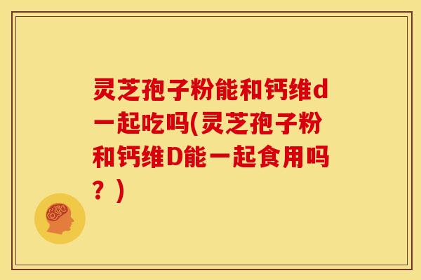 灵芝孢子粉能和钙维d一起吃吗(灵芝孢子粉和钙维D能一起食用吗?) 灵芝孢子粉能和钙维d一起吃吗(灵芝孢子粉和钙维D能一起食用吗?)