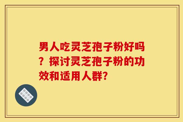 男人吃灵芝孢子粉好吗?探讨灵芝孢子粉的功效和适用人群? 男人吃灵芝孢子粉好吗?探讨灵芝孢子粉的功效和适用人群?
