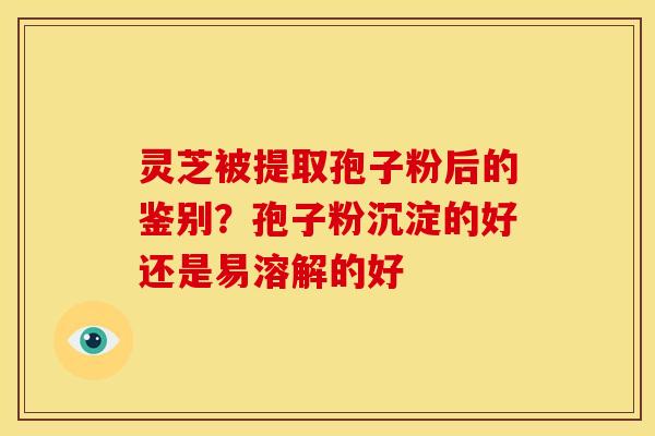 灵芝被提取孢子粉后的鉴别?孢子粉沉淀的好还是易溶解的好 灵芝被提取孢子粉后的鉴别?孢子粉沉淀的好还是易溶解的好