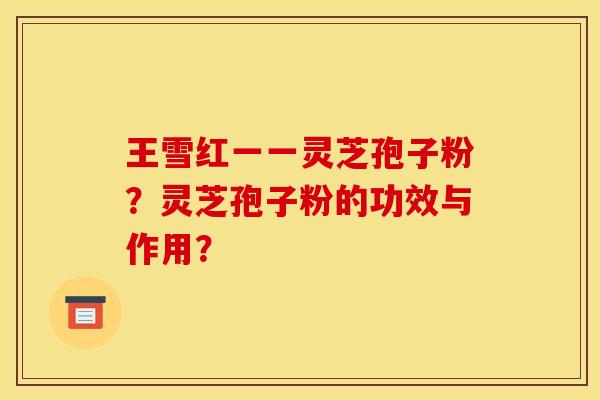 王雪红一一灵芝孢子粉?灵芝孢子粉的功效与作用? 王雪红一一灵芝孢子粉?灵芝孢子粉的功效与作用?