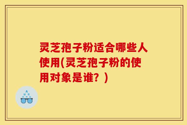 灵芝孢子粉适合哪些人使用(灵芝孢子粉的使用对象是谁?) 灵芝孢子粉适合哪些人使用(灵芝孢子粉的使用对象是谁?)