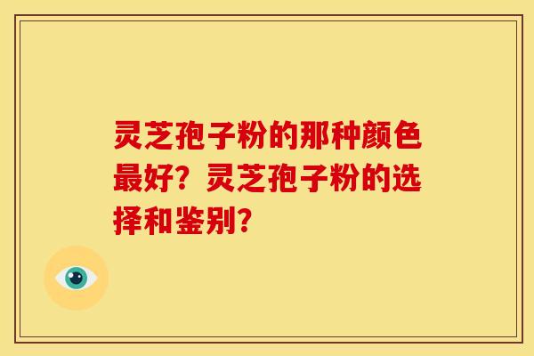 灵芝孢子粉的那种颜色好?灵芝孢子粉的选择和鉴别? 灵芝孢子粉的那种颜色好?灵芝孢子粉的选择和鉴别?