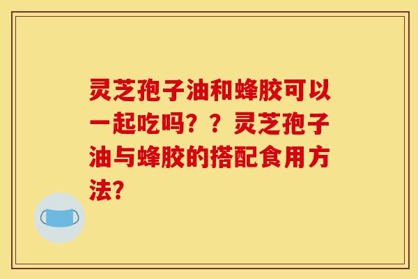 灵芝孢子油和蜂胶可以一起吃吗??灵芝孢子油与蜂胶的搭配食用方法? 灵芝孢子油和蜂胶可以一起吃吗??灵芝孢子油与蜂胶的搭配食用方法?